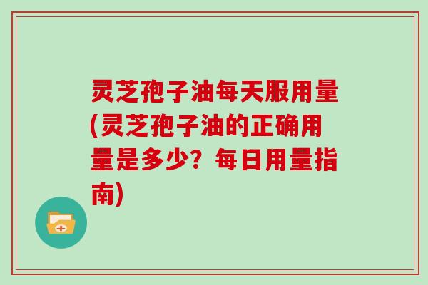 灵芝孢子油每天服用量(灵芝孢子油的正确用量是多少?每日用量指南)