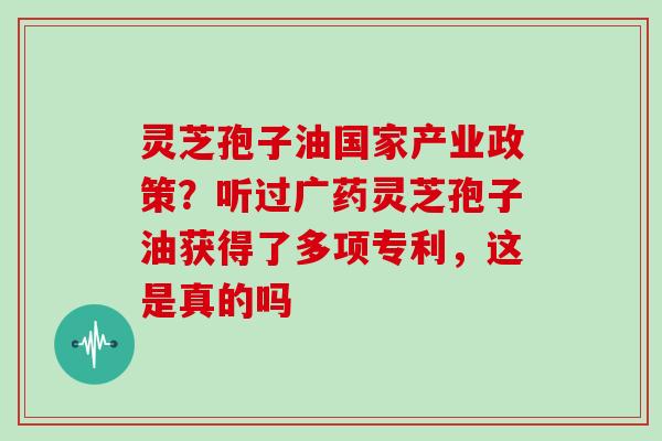 灵芝孢子油国家产业政策？听过广药灵芝孢子油获得了多项专利，这是真的吗