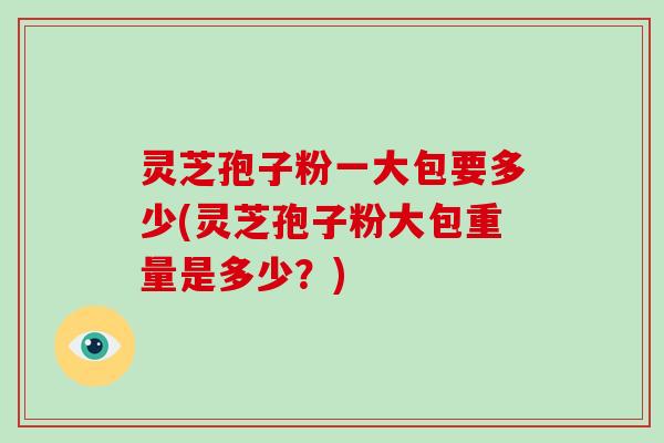 灵芝孢子粉一大包要多少(灵芝孢子粉大包重量是多少？)