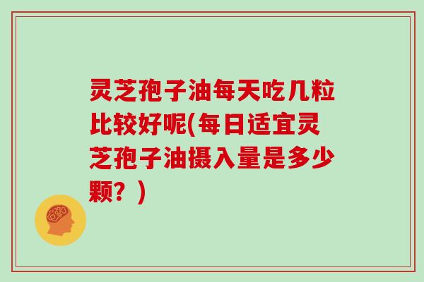 灵芝孢子油每天吃几粒比较好呢(每日适宜灵芝孢子油摄入量是多少颗?)