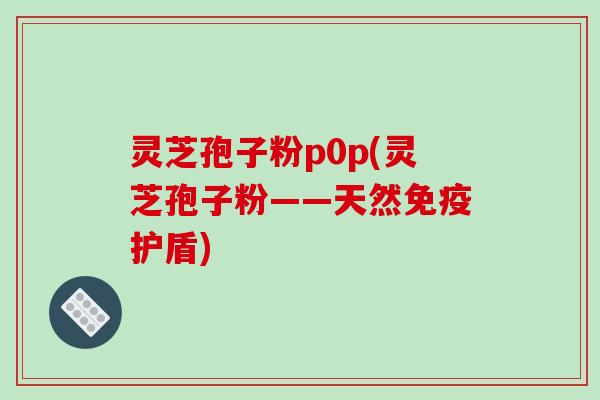 灵芝孢子粉p0p(灵芝孢子粉——天然免疫护盾)