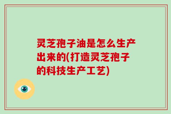 灵芝孢子油是怎么生产出来的(打造灵芝孢子的科技生产工艺)