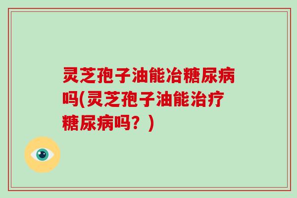 灵芝孢子油能冶糖尿病吗(灵芝孢子油能治疗糖尿病吗?)