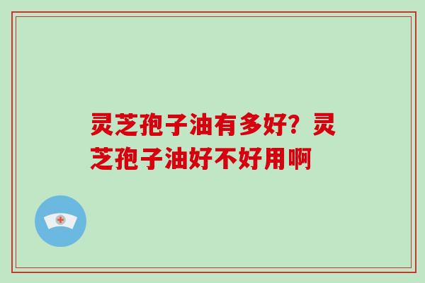 灵芝孢子油有多好?灵芝孢子油好不好用啊