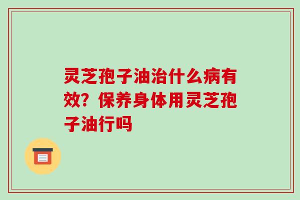 灵芝孢子油治什么病有效?保养身体用灵芝孢子油行吗