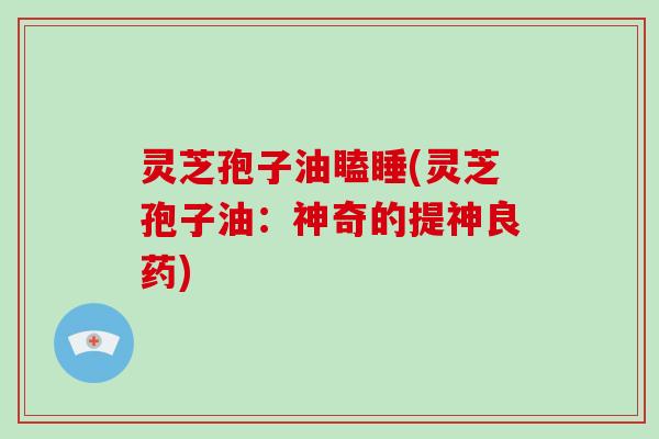灵芝孢子油瞌睡(灵芝孢子油:神奇的提神良药)
