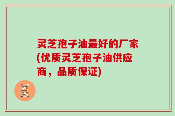 灵芝孢子油最好的厂家(优质灵芝孢子油供应商，品质保证)