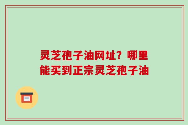 灵芝孢子油网址？哪里能买到正宗灵芝孢子油
