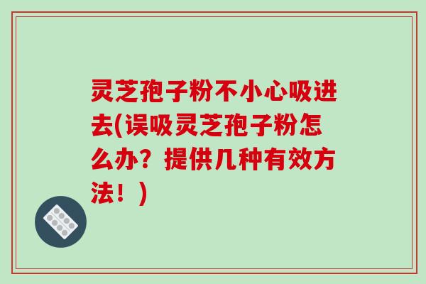灵芝孢子粉不小心吸进去(误吸灵芝孢子粉怎么办?提供几种有效方法!)