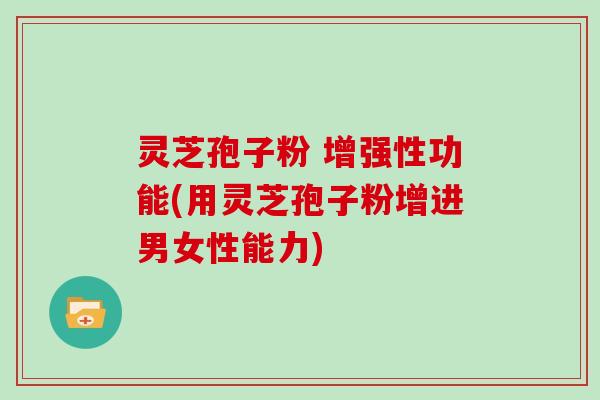 灵芝孢子粉 增强性功能(用灵芝孢子粉增进男女性能力)