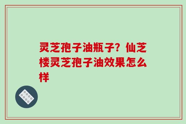 灵芝孢子油瓶子?仙芝楼灵芝孢子油效果怎么样