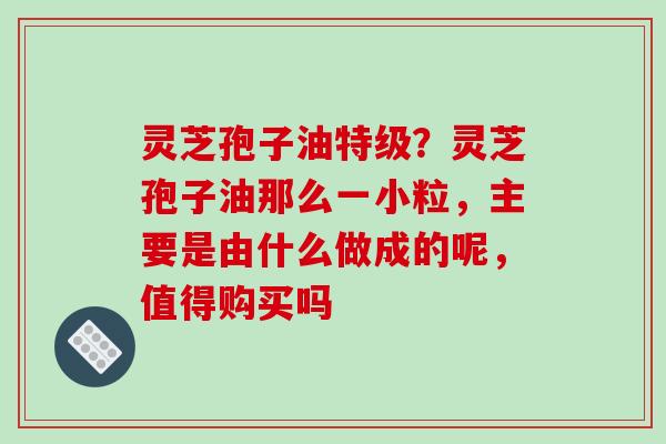 灵芝孢子油特级？灵芝孢子油那么一小粒，主要是由什么做成的呢，值得购买吗