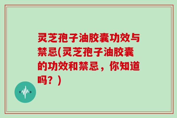 灵芝孢子油胶囊功效与禁忌(灵芝孢子油胶囊的功效和禁忌,你知道吗?)