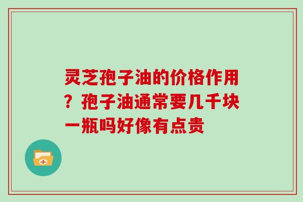 灵芝孢子油的价格作用？孢子油通常要几千块一瓶吗好像有点贵