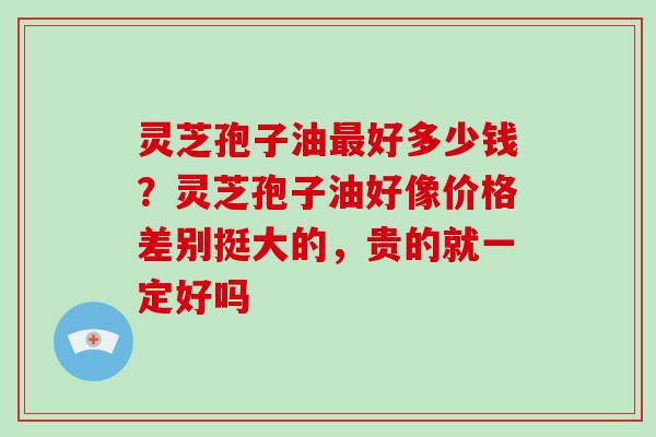 灵芝孢子油最好多少钱?灵芝孢子油好像价格差别挺大的,贵的就一定好吗