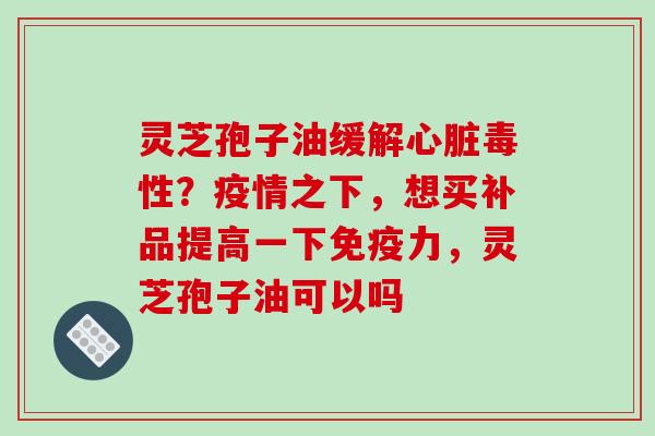 灵芝孢子油缓解心脏毒性？疫情之下，想买补品提高一下免疫力，灵芝孢子油可以吗
