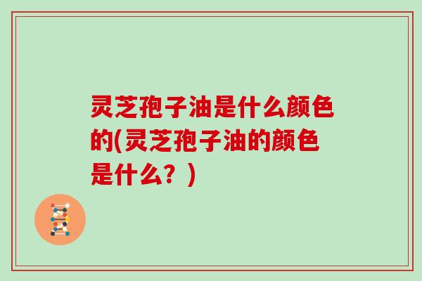 灵芝孢子油是什么颜色的(灵芝孢子油的颜色是什么?)