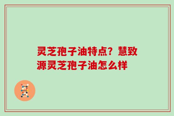 灵芝孢子油特点?慧致源灵芝孢子油怎么样