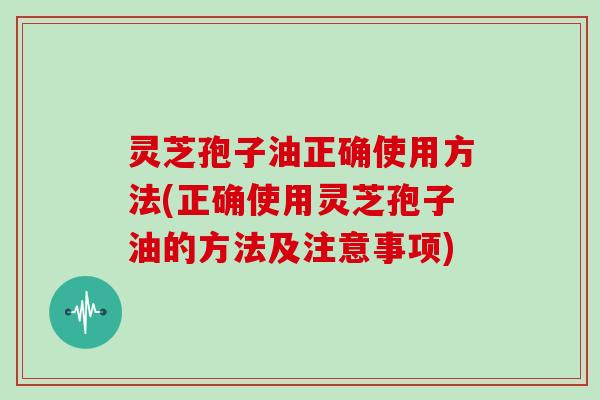 灵芝孢子油正确使用方法(正确使用灵芝孢子油的方法及注意事项)