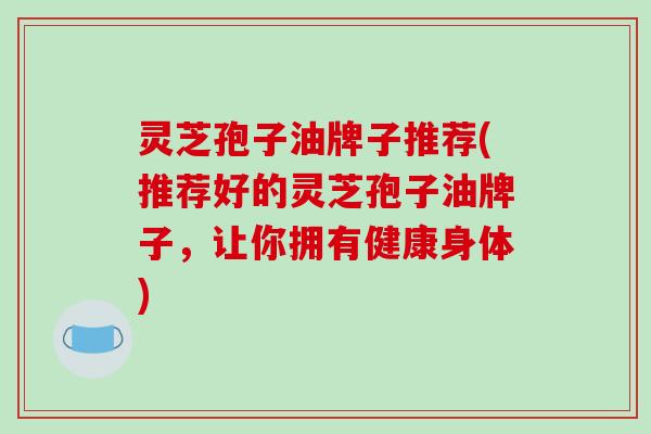 灵芝孢子油牌子推荐(推荐好的灵芝孢子油牌子,让你拥有健康身体)