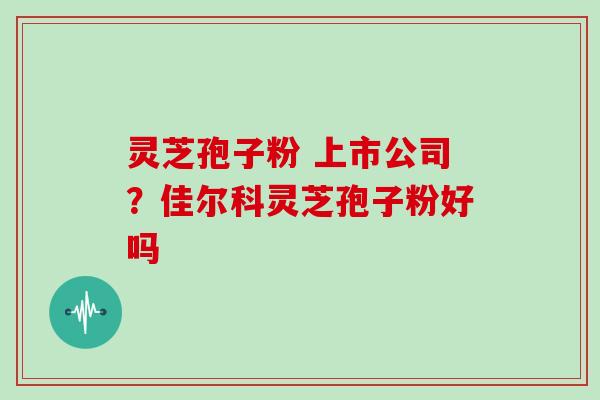 灵芝孢子粉 上市公司?佳尔科灵芝孢子粉好吗