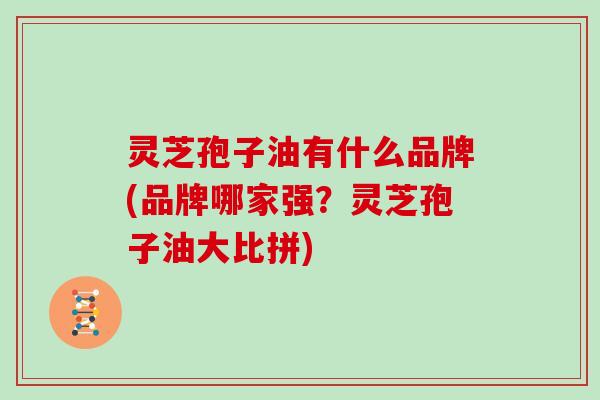 灵芝孢子油有什么品牌(品牌哪家强？灵芝孢子油大比拼)