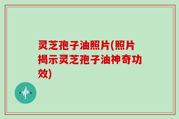 灵芝孢子油照片(照片揭示灵芝孢子油神奇功效)