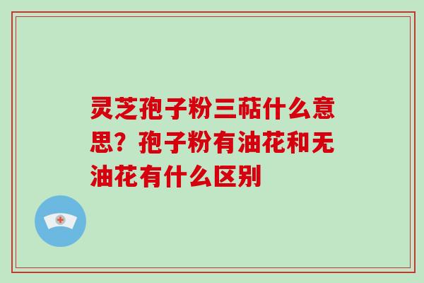 灵芝孢子粉三萜什么意思?孢子粉有油花和无油花有什么区别