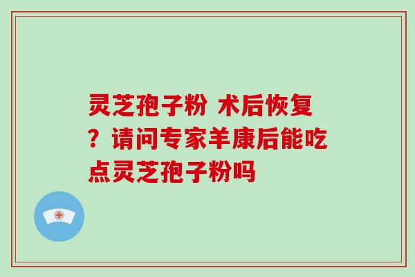 灵芝孢子粉 术后恢复？请问专家羊康后能吃点灵芝孢子粉吗