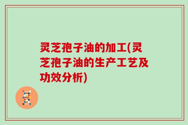 灵芝孢子油的加工(灵芝孢子油的生产工艺及功效分析)