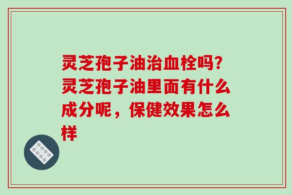灵芝孢子油治血栓吗?灵芝孢子油里面有什么成分呢,保健效果怎么样