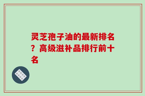 灵芝孢子油的最新排名?高级滋补品排行前十名