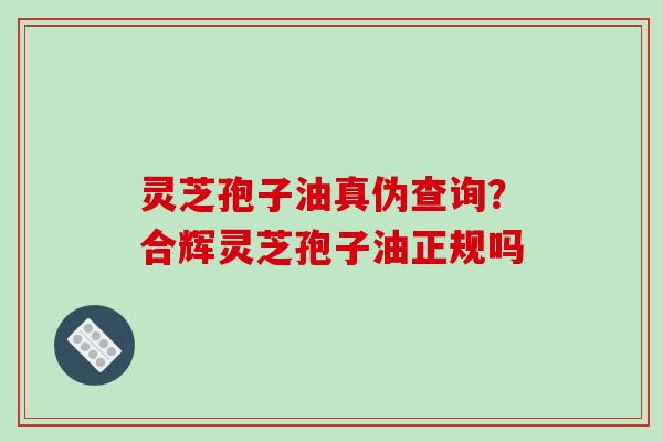 灵芝孢子油真伪查询?合辉灵芝孢子油正规吗
