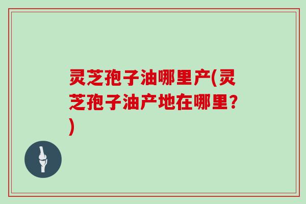 灵芝孢子油哪里产(灵芝孢子油产地在哪里?)