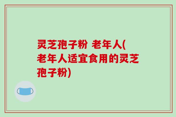 灵芝孢子粉 老年人(老年人适宜食用的灵芝孢子粉)