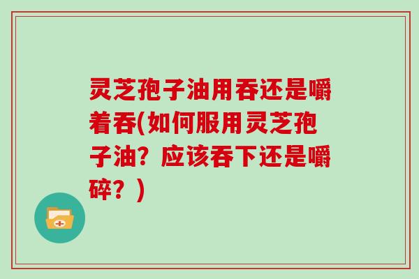 灵芝孢子油用吞还是嚼着吞(如何服用灵芝孢子油?应该吞下还是嚼碎?)