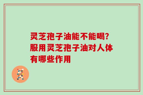 灵芝孢子油能不能喝?服用灵芝孢子油对人体有哪些作用