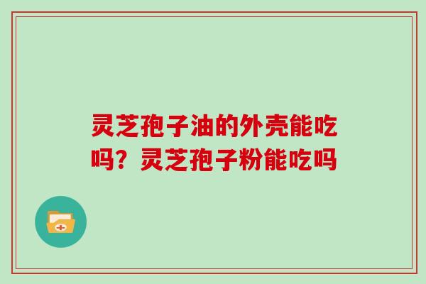 灵芝孢子油的外壳能吃吗?灵芝孢子粉能吃吗