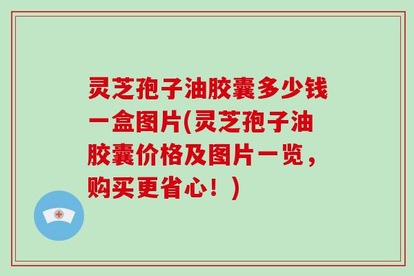 灵芝孢子油胶囊多少钱一盒图片(灵芝孢子油胶囊价格及图片一览,购买更省心!)