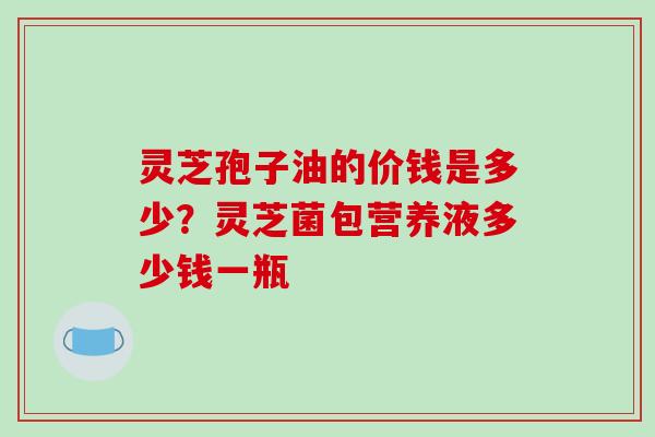 灵芝孢子油的价钱是多少？灵芝菌包营养液多少钱一瓶