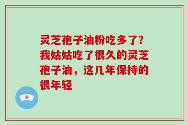 灵芝孢子油粉吃多了?我姑姑吃了很久的灵芝孢子油,这几年保持的很年轻