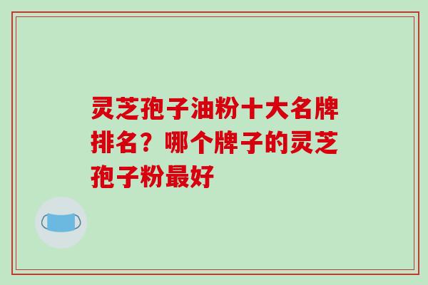 灵芝孢子油粉十大名牌排名?哪个牌子的灵芝孢子粉最好