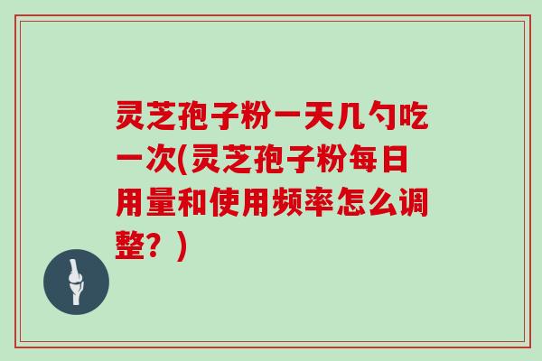 灵芝孢子粉一天几勺吃一次(灵芝孢子粉每日用量和使用频率怎么调整？)
