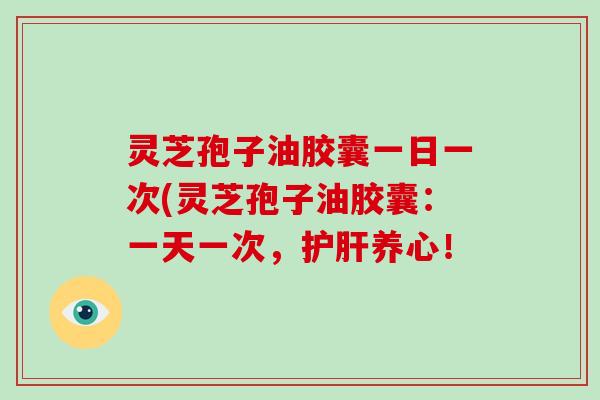 灵芝孢子油胶囊一日一次(灵芝孢子油胶囊:一天一次,护肝养心!