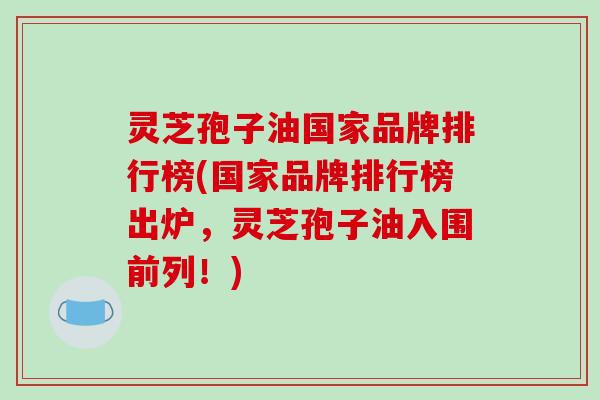 灵芝孢子油国家品牌排行榜(国家品牌排行榜出炉,灵芝孢子油入围前列!)