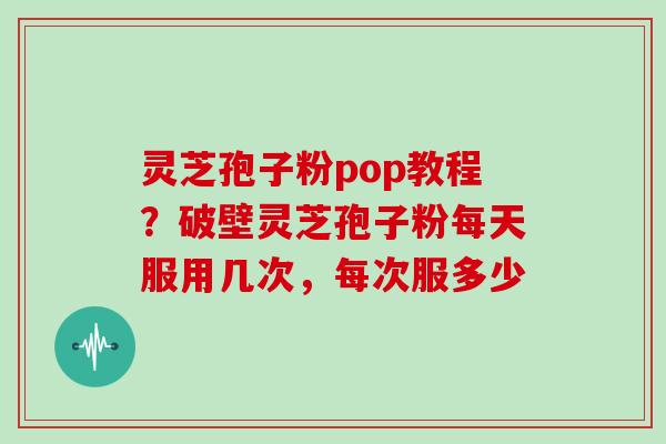 灵芝孢子粉pop教程?破壁灵芝孢子粉每天服用几次,每次服多少