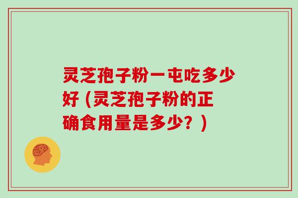 灵芝孢子粉一屯吃多少好 (灵芝孢子粉的正确食用量是多少?)
