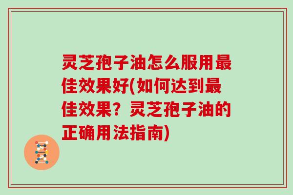 灵芝孢子油怎么服用最佳效果好(如何达到最佳效果？灵芝孢子油的正确用法指南)
