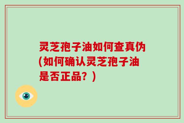灵芝孢子油如何查真伪(如何确认灵芝孢子油是否正品？)