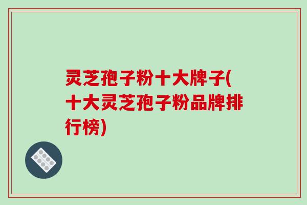 灵芝孢子粉十大牌子(十大灵芝孢子粉品牌排行榜)